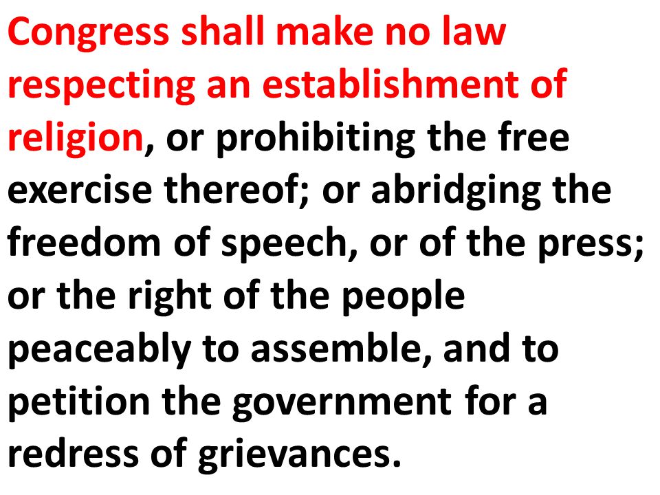 Congress shall make no law respecting an establishment of religion, or prohibiting the free exercise thereof; or abridging the freedom of speech, or of the press; or the right of the people peaceably to assemble, and to petition the government for a redress of grievances.
