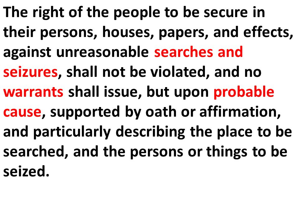 The right of the people to be secure in their persons, houses, papers, and effects, against unreasonable searches and seizures, shall not be violated, and no warrants shall issue, but upon probable cause, supported by oath or affirmation, and particularly describing the place to be searched, and the persons or things to be seized.