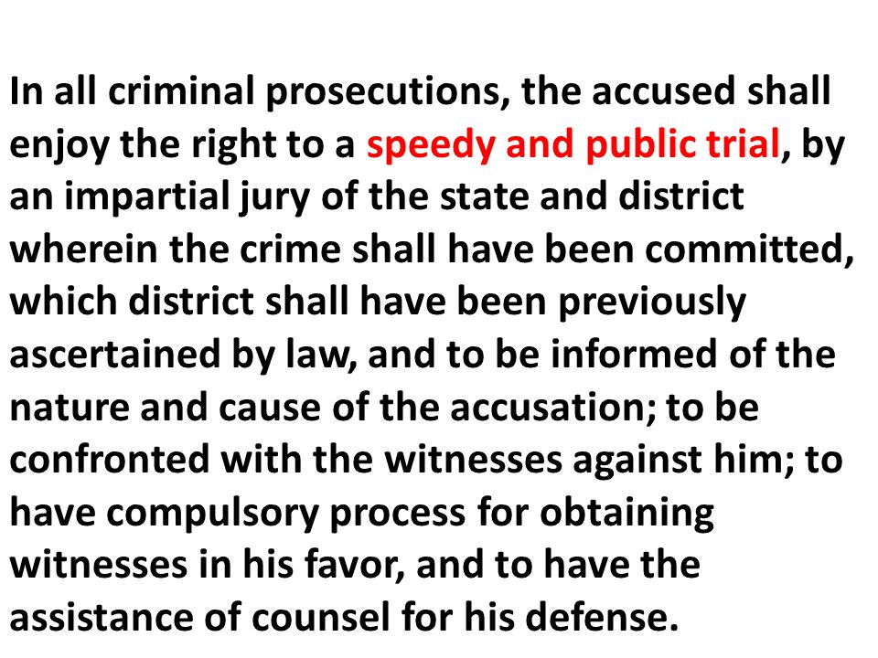 In all criminal prosecutions, the accused shall enjoy the right to a speedy and public trial, by an impartial jury of the state and district wherein the crime shall have been committed, which district shall have been previously ascertained by law, and to be informed of the nature and cause of the accusation; to be confronted with the witnesses against him; to have compulsory process for obtaining witnesses in his favor, and to have the assistance of counsel for his defense.