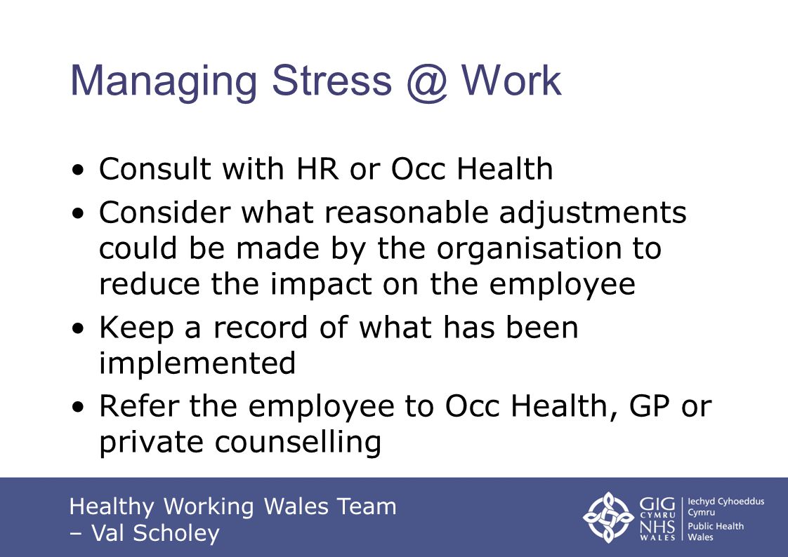 Managing Work Consult with HR or Occ Health Consider what reasonable adjustments could be made by the organisation to reduce the impact on the employee Keep a record of what has been implemented Refer the employee to Occ Health, GP or private counselling Healthy Working Wales Team – Val Scholey