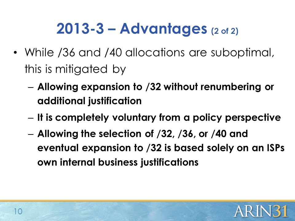 – Advantages (2 of 2) While /36 and /40 allocations are suboptimal, this is mitigated by – Allowing expansion to /32 without renumbering or additional justification – It is completely voluntary from a policy perspective – Allowing the selection of /32, /36, or /40 and eventual expansion to /32 is based solely on an ISPs own internal business justifications 10