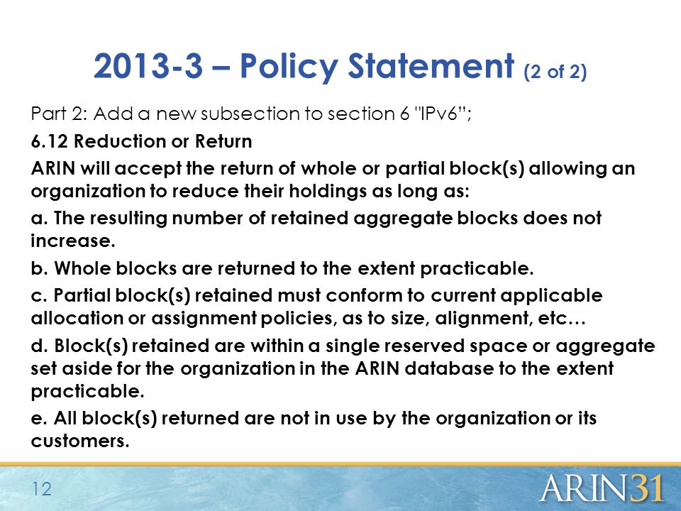 – Policy Statement (2 of 2) Part 2: Add a new subsection to section 6 IPv6 ; 6.12 Reduction or Return ARIN will accept the return of whole or partial block(s) allowing an organization to reduce their holdings as long as: a.