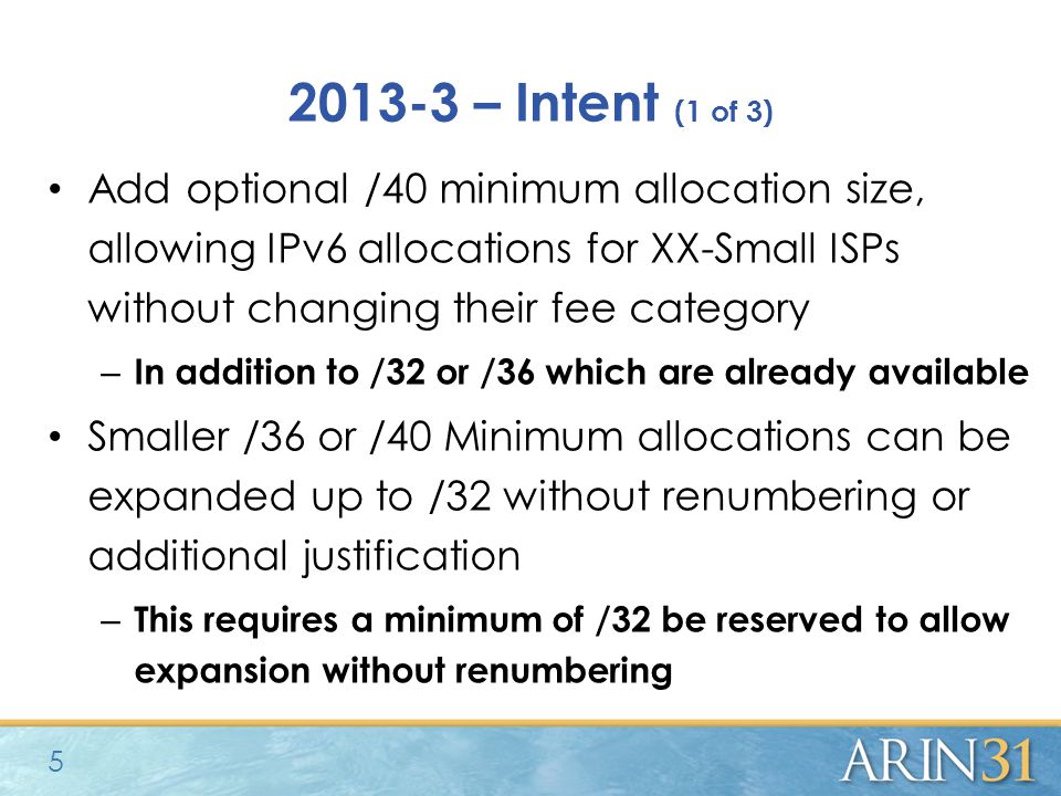 – Intent (1 of 3) Add optional /40 minimum allocation size, allowing IPv6 allocations for XX-Small ISPs without changing their fee category – In addition to /32 or /36 which are already available Smaller /36 or /40 Minimum allocations can be expanded up to /32 without renumbering or additional justification – This requires a minimum of /32 be reserved to allow expansion without renumbering 5