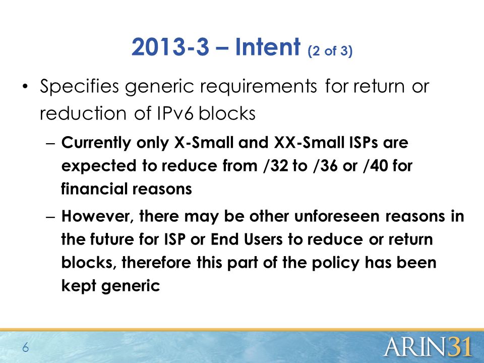 – Intent (2 of 3) Specifies generic requirements for return or reduction of IPv6 blocks – Currently only X-Small and XX-Small ISPs are expected to reduce from /32 to /36 or /40 for financial reasons – However, there may be other unforeseen reasons in the future for ISP or End Users to reduce or return blocks, therefore this part of the policy has been kept generic 6
