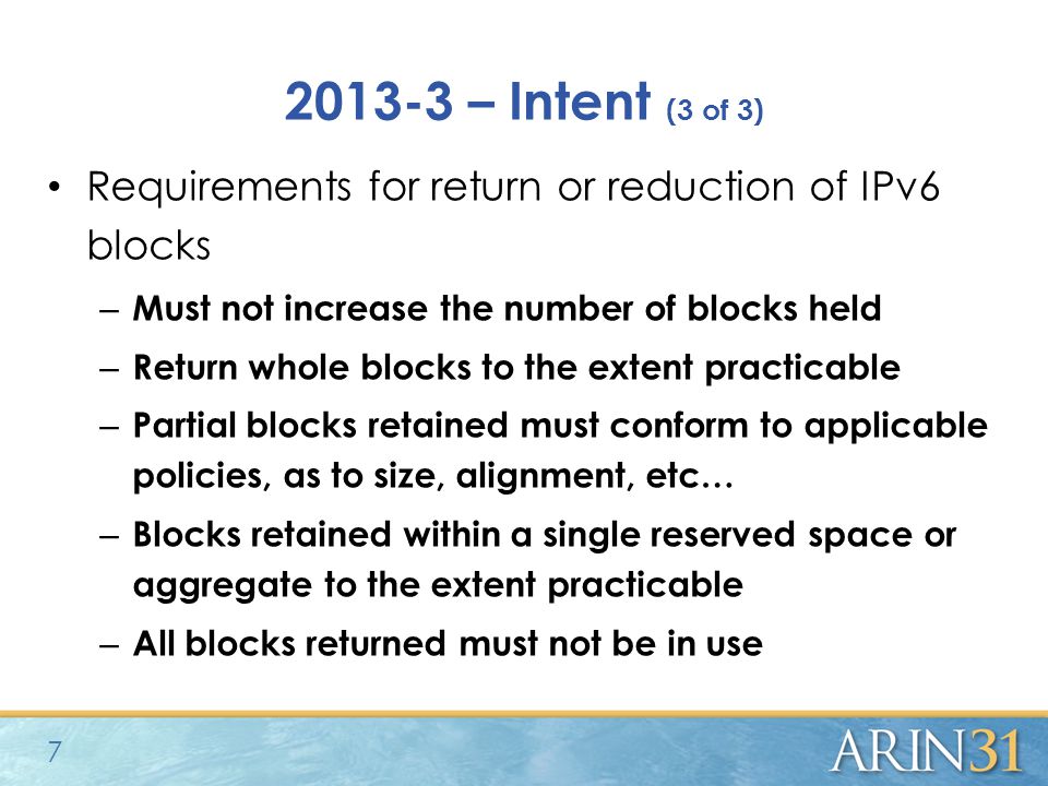 – Intent (3 of 3) Requirements for return or reduction of IPv6 blocks – Must not increase the number of blocks held – Return whole blocks to the extent practicable – Partial blocks retained must conform to applicable policies, as to size, alignment, etc… – Blocks retained within a single reserved space or aggregate to the extent practicable – All blocks returned must not be in use 7