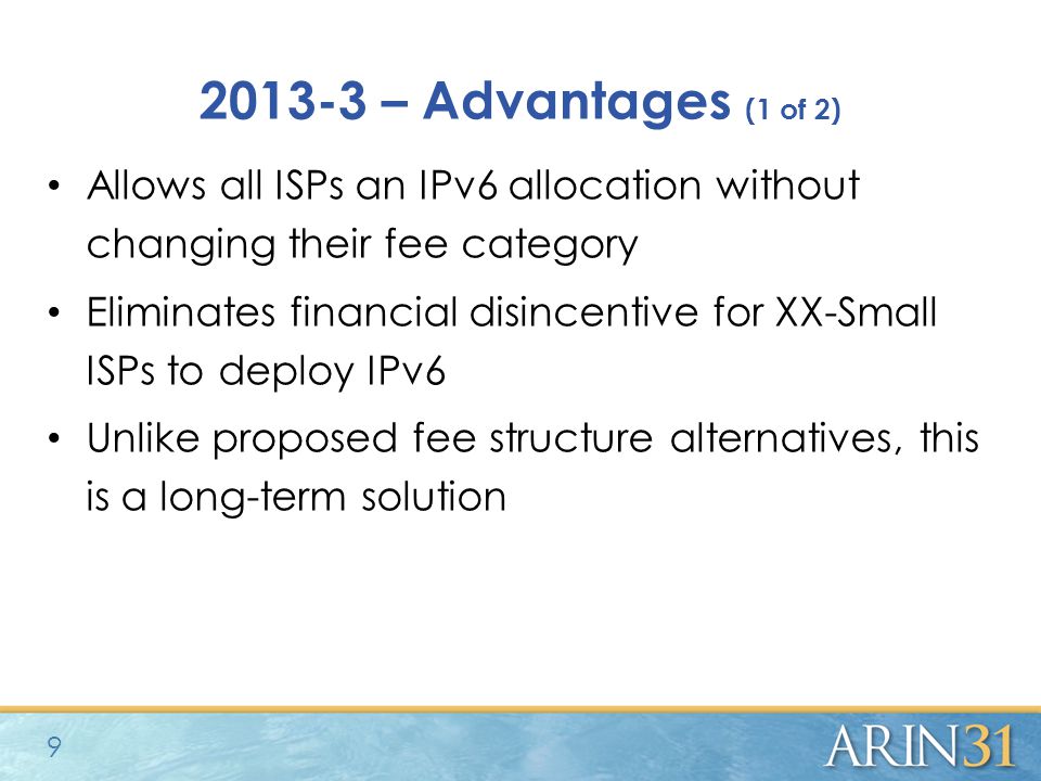 – Advantages (1 of 2) Allows all ISPs an IPv6 allocation without changing their fee category Eliminates financial disincentive for XX-Small ISPs to deploy IPv6 Unlike proposed fee structure alternatives, this is a long-term solution 9