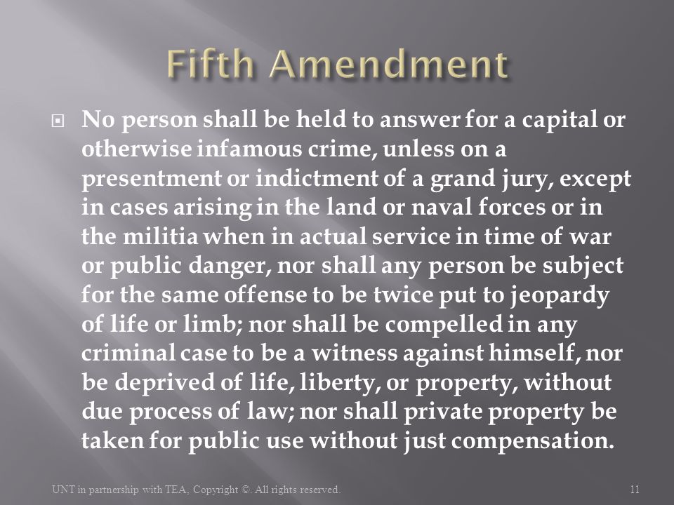  No person shall be held to answer for a capital or otherwise infamous crime, unless on a presentment or indictment of a grand jury, except in cases arising in the land or naval forces or in the militia when in actual service in time of war or public danger, nor shall any person be subject for the same offense to be twice put to jeopardy of life or limb; nor shall be compelled in any criminal case to be a witness against himself, nor be deprived of life, liberty, or property, without due process of law; nor shall private property be taken for public use without just compensation.