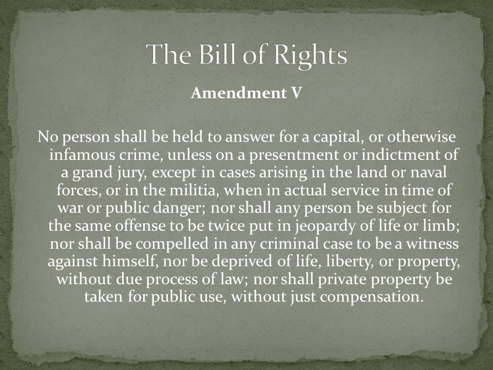 Amendment V No person shall be held to answer for a capital, or otherwise infamous crime, unless on a presentment or indictment of a grand jury, except in cases arising in the land or naval forces, or in the militia, when in actual service in time of war or public danger; nor shall any person be subject for the same offense to be twice put in jeopardy of life or limb; nor shall be compelled in any criminal case to be a witness against himself, nor be deprived of life, liberty, or property, without due process of law; nor shall private property be taken for public use, without just compensation.