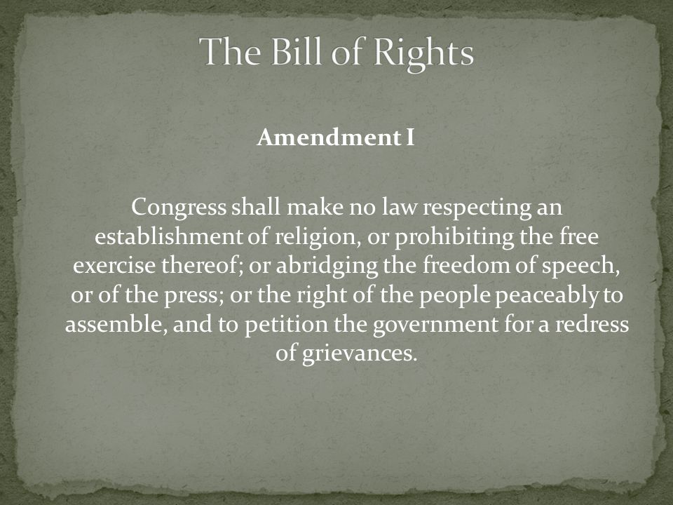 Amendment I Congress shall make no law respecting an establishment of religion, or prohibiting the free exercise thereof; or abridging the freedom of speech, or of the press; or the right of the people peaceably to assemble, and to petition the government for a redress of grievances.