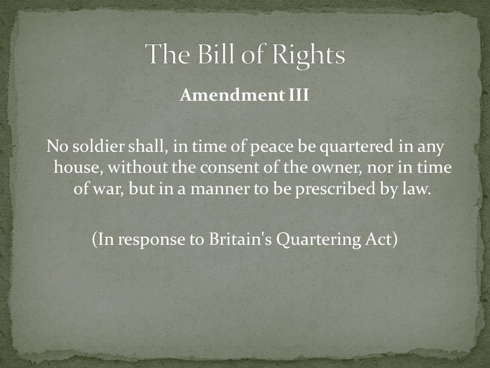 Amendment III No soldier shall, in time of peace be quartered in any house, without the consent of the owner, nor in time of war, but in a manner to be prescribed by law.
