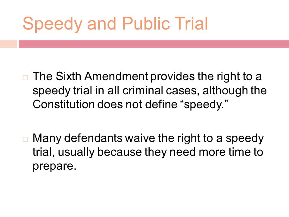 Speedy and Public Trial  The Sixth Amendment provides the right to a speedy trial in all criminal cases, although the Constitution does not define speedy.  Many defendants waive the right to a speedy trial, usually because they need more time to prepare.