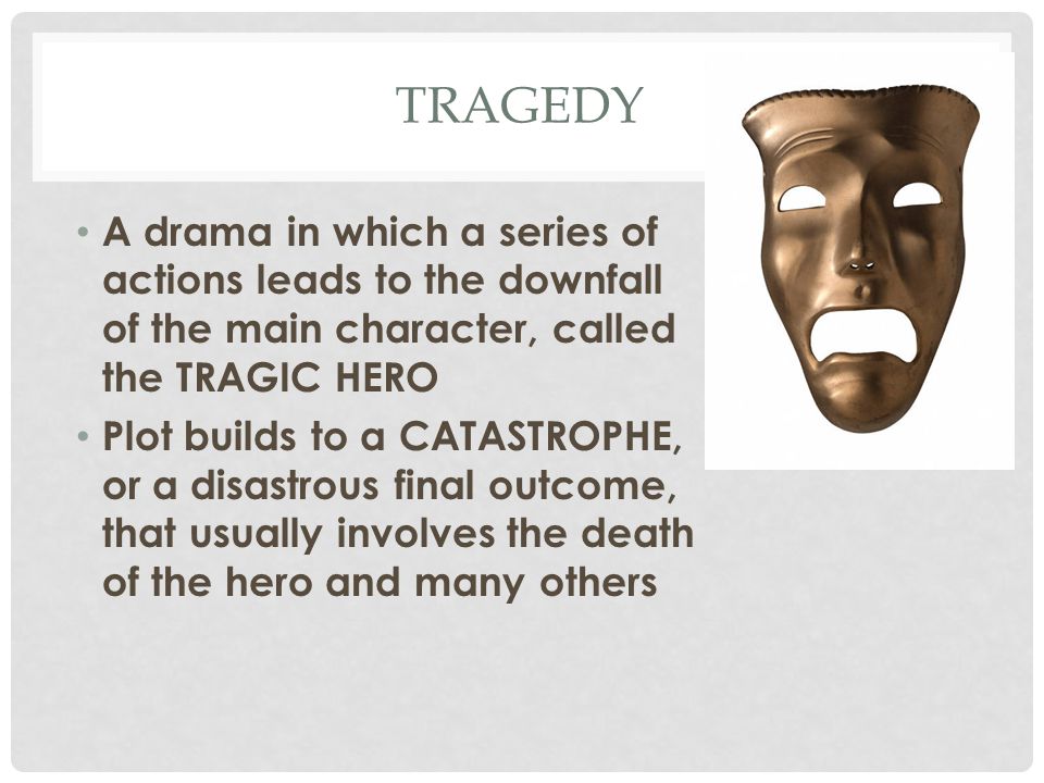 TRAGEDY A drama in which a series of actions leads to the downfall of the main character, called the TRAGIC HERO Plot builds to a CATASTROPHE, or a disastrous final outcome, that usually involves the death of the hero and many others