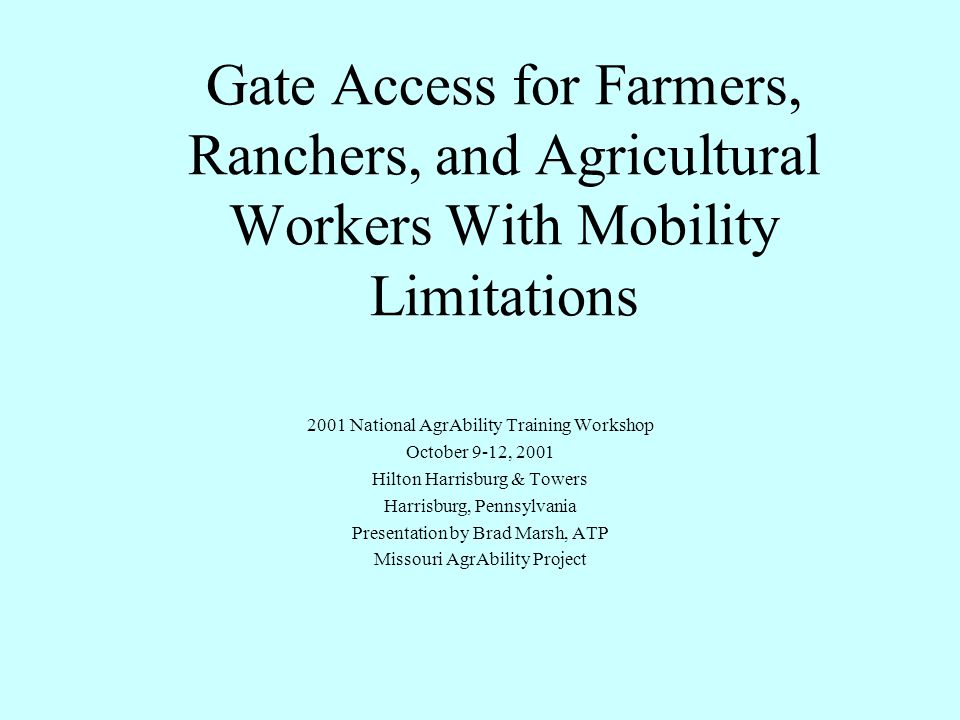 Gate Access for Farmers, Ranchers, and Agricultural Workers With Mobility Limitations 2001 National AgrAbility Training Workshop October 9-12, 2001 Hilton Harrisburg & Towers Harrisburg, Pennsylvania Presentation by Brad Marsh, ATP Missouri AgrAbility Project