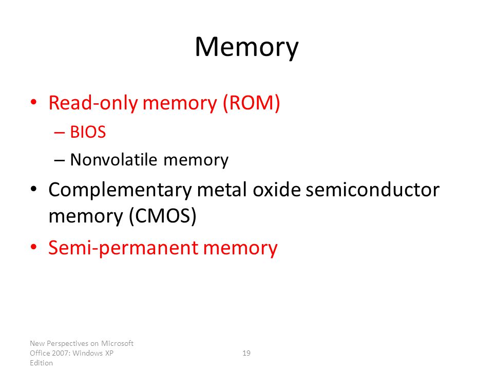 New Perspectives on Microsoft Office 2007: Windows XP Edition 19 Memory Read-only memory (ROM) – BIOS – Nonvolatile memory Complementary metal oxide semiconductor memory (CMOS) Semi-permanent memory