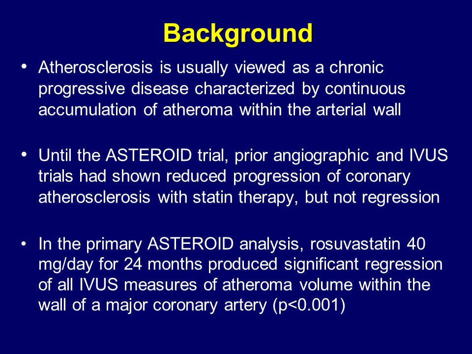 Background Atherosclerosis is usually viewed as a chronic progressive disease characterized by continuous accumulation of atheroma within the arterial wall Until the ASTEROID trial, prior angiographic and IVUS trials had shown reduced progression of coronary atherosclerosis with statin therapy, but not regression In the primary ASTEROID analysis, rosuvastatin 40 mg/day for 24 months produced significant regression of all IVUS measures of atheroma volume within the wall of a major coronary artery (p<0.001)