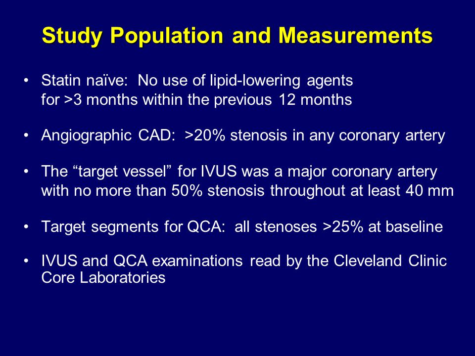 Study Population and Measurements Statin naïve: No use of lipid-lowering agents for >3 months within the previous 12 months Angiographic CAD: >20% stenosis in any coronary artery The target vessel for IVUS was a major coronary artery with no more than 50% stenosis throughout at least 40 mm Target segments for QCA: all stenoses >25% at baseline IVUS and QCA examinations read by the Cleveland Clinic Core Laboratories
