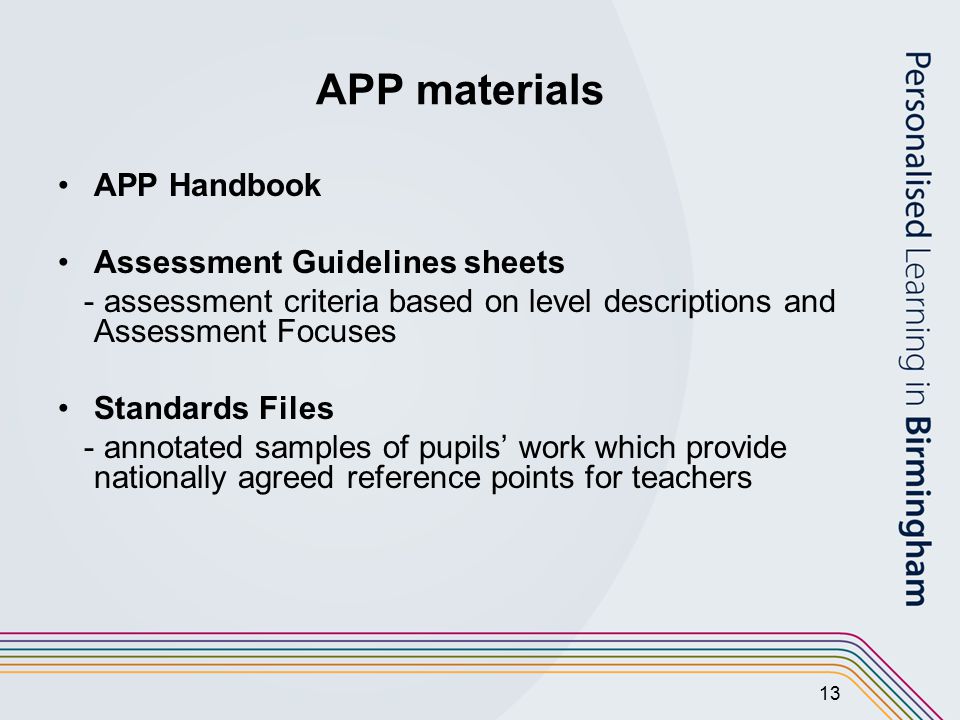 13 APP materials APP Handbook Assessment Guidelines sheets - assessment criteria based on level descriptions and Assessment Focuses Standards Files - annotated samples of pupils’ work which provide nationally agreed reference points for teachers