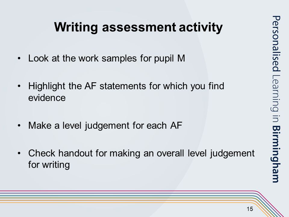 15 Writing assessment activity Look at the work samples for pupil M Highlight the AF statements for which you find evidence Make a level judgement for each AF Check handout for making an overall level judgement for writing