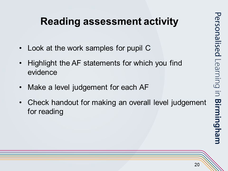20 Reading assessment activity Look at the work samples for pupil C Highlight the AF statements for which you find evidence Make a level judgement for each AF Check handout for making an overall level judgement for reading