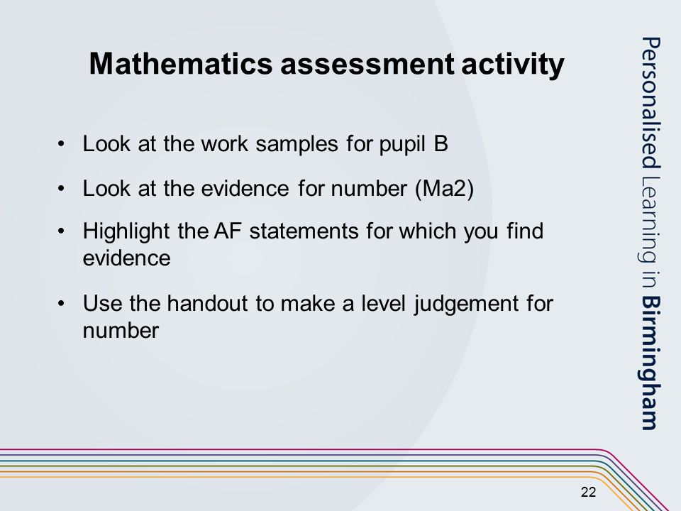 22 Mathematics assessment activity Look at the work samples for pupil B Look at the evidence for number (Ma2) Highlight the AF statements for which you find evidence Use the handout to make a level judgement for number
