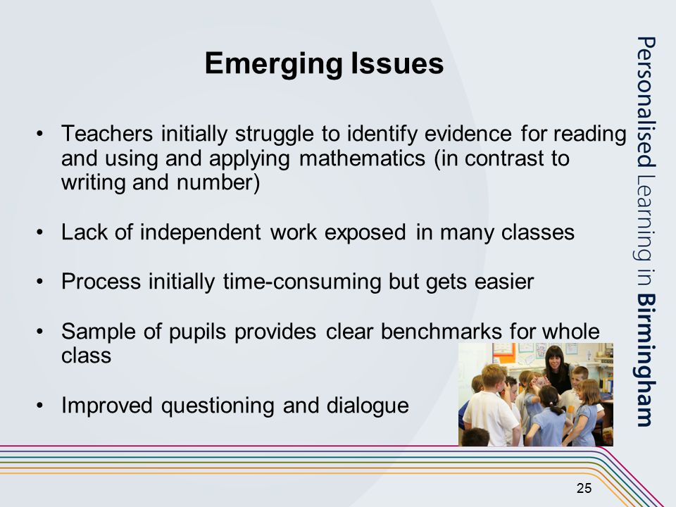 25 Emerging Issues Teachers initially struggle to identify evidence for reading and using and applying mathematics (in contrast to writing and number) Lack of independent work exposed in many classes Process initially time-consuming but gets easier Sample of pupils provides clear benchmarks for whole class Improved questioning and dialogue