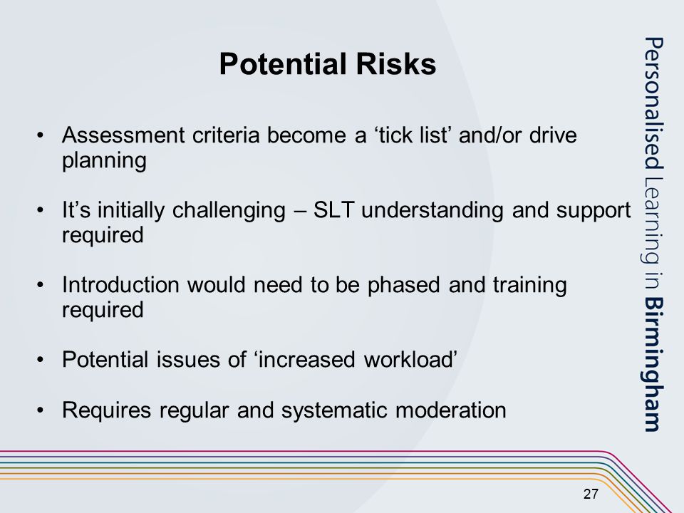 27 Potential Risks Assessment criteria become a ‘tick list’ and/or drive planning It’s initially challenging – SLT understanding and support required Introduction would need to be phased and training required Potential issues of ‘increased workload’ Requires regular and systematic moderation