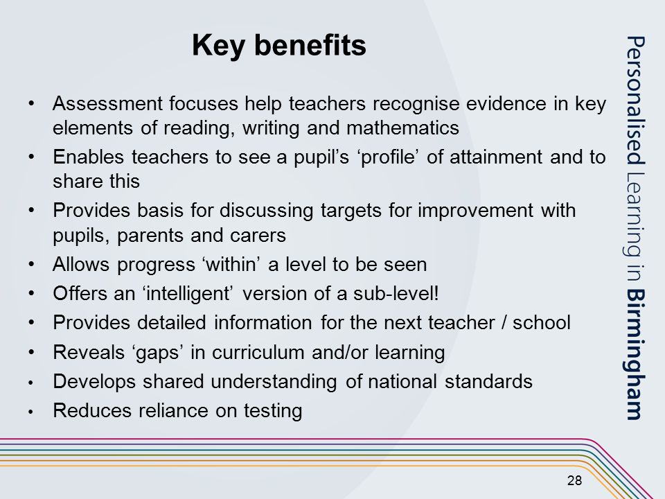 28 Key benefits Assessment focuses help teachers recognise evidence in key elements of reading, writing and mathematics Enables teachers to see a pupil’s ‘profile’ of attainment and to share this Provides basis for discussing targets for improvement with pupils, parents and carers Allows progress ‘within’ a level to be seen Offers an ‘intelligent’ version of a sub-level.