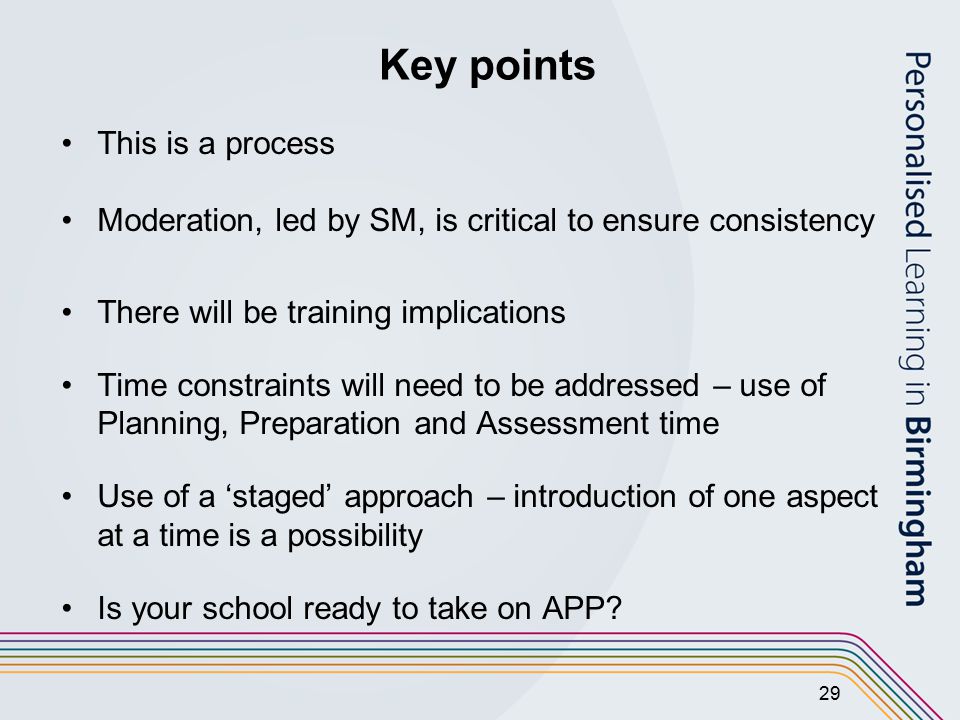 29 Key points This is a process Moderation, led by SM, is critical to ensure consistency There will be training implications Time constraints will need to be addressed – use of Planning, Preparation and Assessment time Use of a ‘staged’ approach – introduction of one aspect at a time is a possibility Is your school ready to take on APP