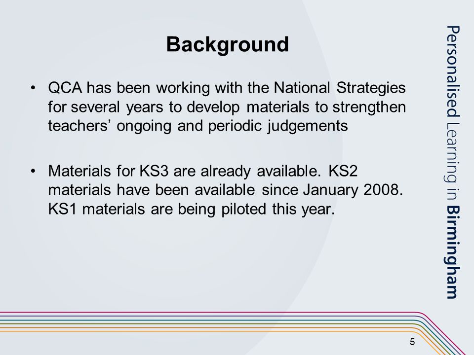 5 Background QCA has been working with the National Strategies for several years to develop materials to strengthen teachers’ ongoing and periodic judgements Materials for KS3 are already available.