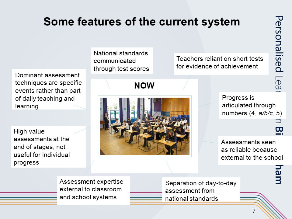 7 NOW Assessment expertise external to classroom and school systems Separation of day-to-day assessment from national standards Assessments seen as reliable because external to the school Progress is articulated through numbers (4, a/b/c, 5) National standards communicated through test scores Teachers reliant on short tests for evidence of achievement Dominant assessment techniques are specific events rather than part of daily teaching and learning High value assessments at the end of stages, not useful for individual progress Some features of the current system