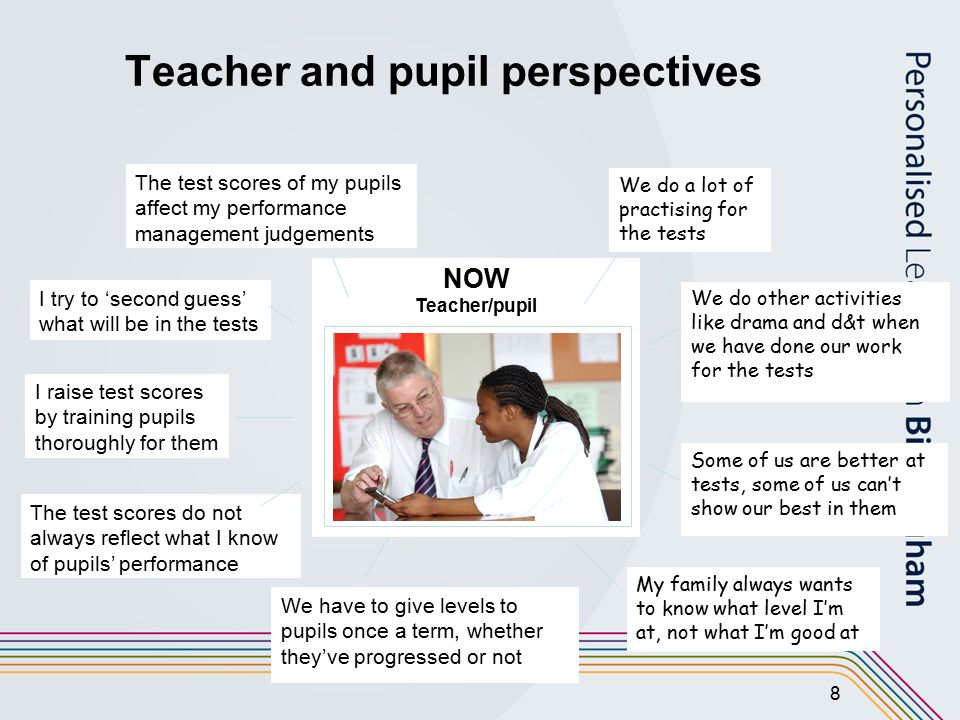 8 Teacher and pupil perspectives NOW Teacher/pupil We do a lot of practising for the tests Some of us are better at tests, some of us can’t show our best in them We do other activities like drama and d&t when we have done our work for the tests My family always wants to know what level I’m at, not what I’m good at I raise test scores by training pupils thoroughly for them I try to ‘second guess’ what will be in the tests The test scores of my pupils affect my performance management judgements We have to give levels to pupils once a term, whether they’ve progressed or not The test scores do not always reflect what I know of pupils’ performance