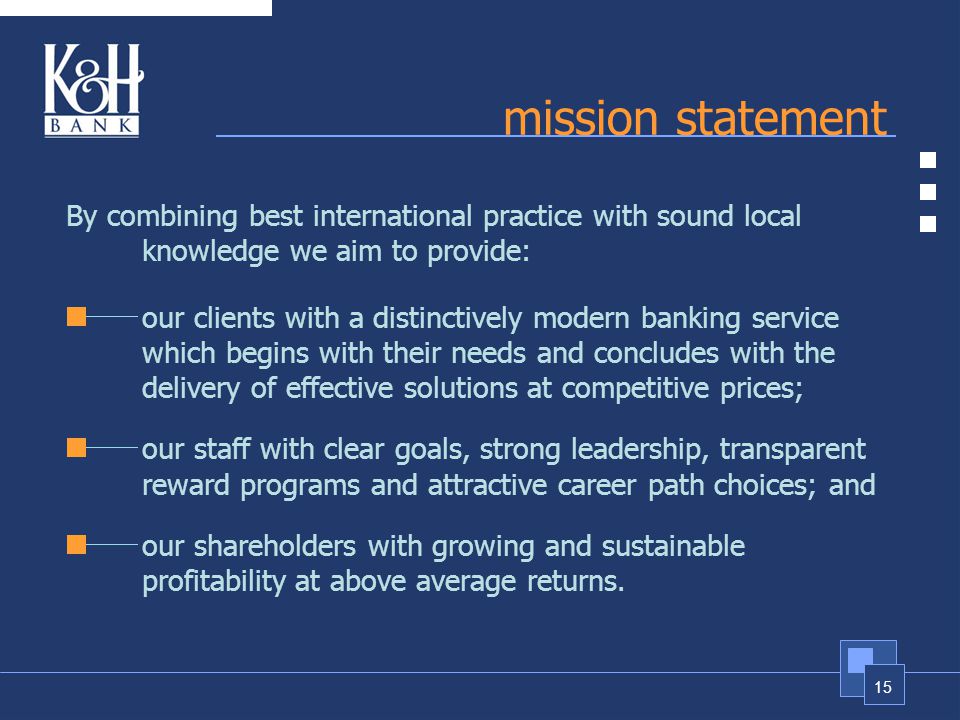 15 mission statement By combining best international practice with sound local knowledge we aim to provide: our clients with a distinctively modern banking service which begins with their needs and concludes with the delivery of effective solutions at competitive prices; our staff with clear goals, strong leadership, transparent reward programs and attractive career path choices; and our shareholders with growing and sustainable profitability at above average returns.