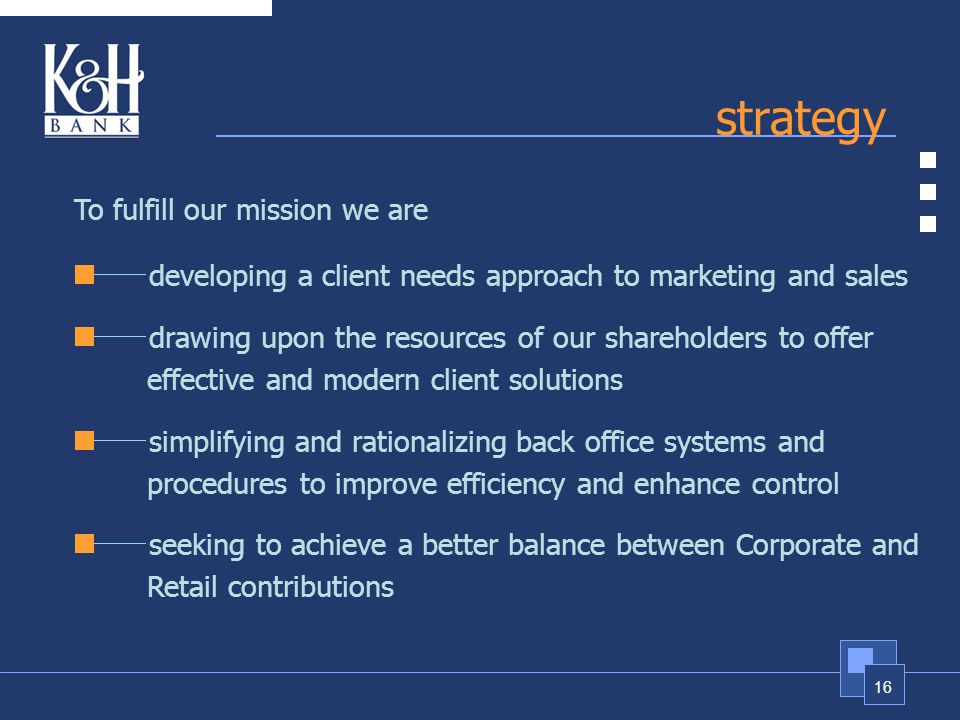 16 strategy To fulfill our mission we are developing a client needs approach to marketing and sales drawing upon the resources of our shareholders to offer effective and modern client solutions simplifying and rationalizing back office systems and procedures to improve efficiency and enhance control seeking to achieve a better balance between Corporate and Retail contributions
