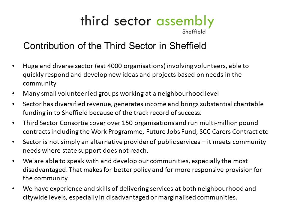 Huge and diverse sector (est 4000 organisations) involving volunteers, able to quickly respond and develop new ideas and projects based on needs in the community Many small volunteer led groups working at a neighbourhood level Sector has diversified revenue, generates income and brings substantial charitable funding in to Sheffield because of the track record of success.
