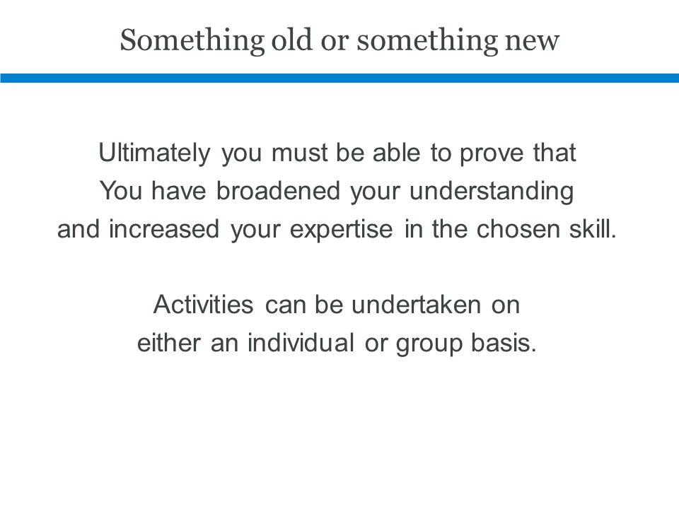Something old or something new Ultimately you must be able to prove that You have broadened your understanding and increased your expertise in the chosen skill.
