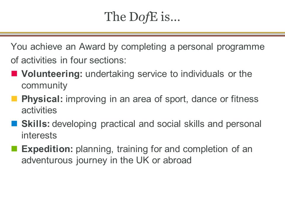 The DofE is… You achieve an Award by completing a personal programme of activities in four sections: Volunteering: undertaking service to individuals or the community Physical: improving in an area of sport, dance or fitness activities Skills: developing practical and social skills and personal interests Expedition: planning, training for and completion of an adventurous journey in the UK or abroad