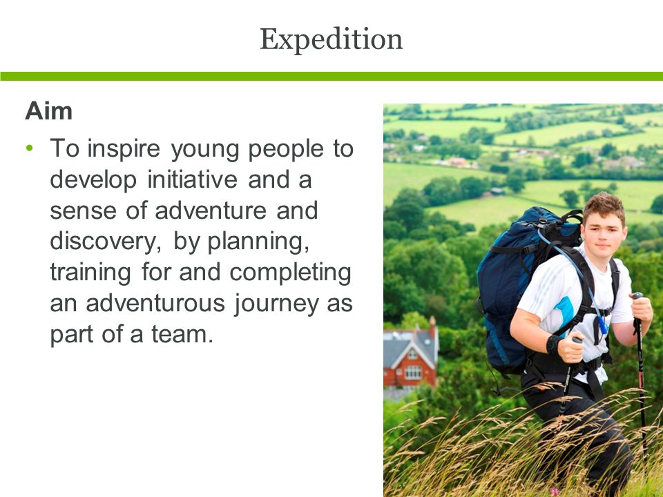 Expedition Aim To inspire young people to develop initiative and a sense of adventure and discovery, by planning, training for and completing an adventurous journey as part of a team.