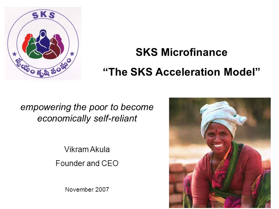 SKS Microfinance The SKS Acceleration Model empowering the poor to become economically self-reliant Vikram Akula Founder and CEO November 2007