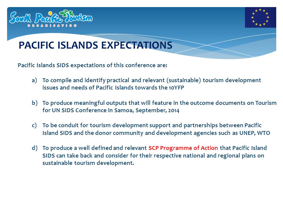 PACIFIC ISLANDS EXPECTATIONS Pacific Islands SIDS expectations of this conference are: a)To compile and identify practical and relevant (sustainable) tourism development issues and needs of Pacific Islands towards the 10YFP b)To produce meaningful outputs that will feature in the outcome documents on Tourism for UN SIDS Conference in Samoa, September, 2014 c)To be conduit for tourism development support and partnerships between Pacific Island SIDS and the donor community and development agencies such as UNEP, WTO d)To produce a well defined and relevant SCP Programme of Action that Pacific Island SIDS can take back and consider for their respective national and regional plans on sustainable tourism development.