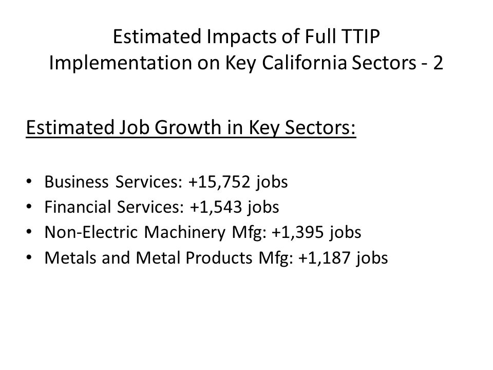 Estimated Impacts of Full TTIP Implementation on Key California Sectors - 2 Estimated Job Growth in Key Sectors: Business Services: +15,752 jobs Financial Services: +1,543 jobs Non‐Electric Machinery Mfg: +1,395 jobs Metals and Metal Products Mfg: +1,187 jobs