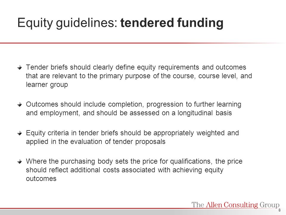 Equity guidelines: tendered funding Tender briefs should clearly define equity requirements and outcomes that are relevant to the primary purpose of the course, course level, and learner group Outcomes should include completion, progression to further learning and employment, and should be assessed on a longitudinal basis Equity criteria in tender briefs should be appropriately weighted and applied in the evaluation of tender proposals Where the purchasing body sets the price for qualifications, the price should reflect additional costs associated with achieving equity outcomes 8