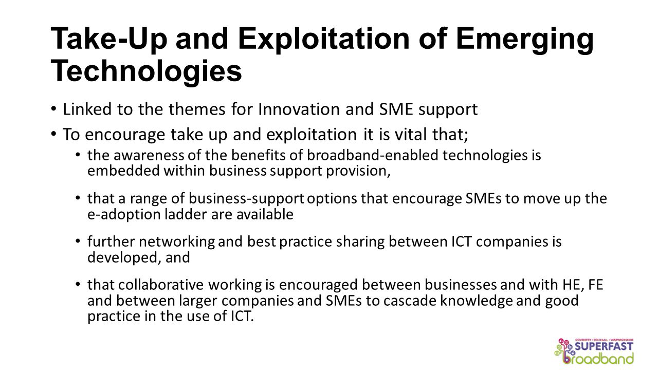 Take-Up and Exploitation of Emerging Technologies Linked to the themes for Innovation and SME support To encourage take up and exploitation it is vital that; the awareness of the benefits of broadband-enabled technologies is embedded within business support provision, that a range of business-support options that encourage SMEs to move up the e-adoption ladder are available further networking and best practice sharing between ICT companies is developed, and that collaborative working is encouraged between businesses and with HE, FE and between larger companies and SMEs to cascade knowledge and good practice in the use of ICT.
