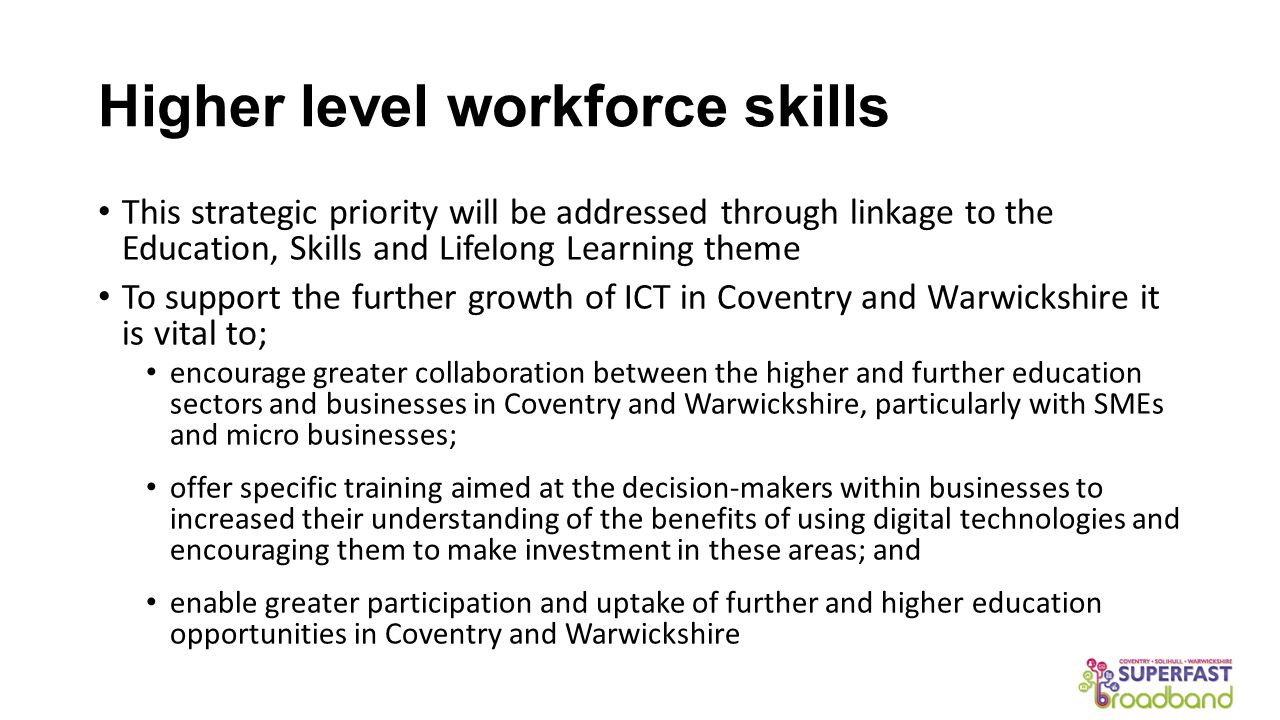Higher level workforce skills This strategic priority will be addressed through linkage to the Education, Skills and Lifelong Learning theme To support the further growth of ICT in Coventry and Warwickshire it is vital to; encourage greater collaboration between the higher and further education sectors and businesses in Coventry and Warwickshire, particularly with SMEs and micro businesses; offer specific training aimed at the decision-makers within businesses to increased their understanding of the benefits of using digital technologies and encouraging them to make investment in these areas; and enable greater participation and uptake of further and higher education opportunities in Coventry and Warwickshire