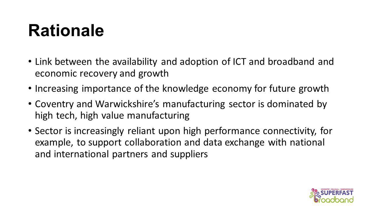 Rationale Link between the availability and adoption of ICT and broadband and economic recovery and growth Increasing importance of the knowledge economy for future growth Coventry and Warwickshire’s manufacturing sector is dominated by high tech, high value manufacturing Sector is increasingly reliant upon high performance connectivity, for example, to support collaboration and data exchange with national and international partners and suppliers