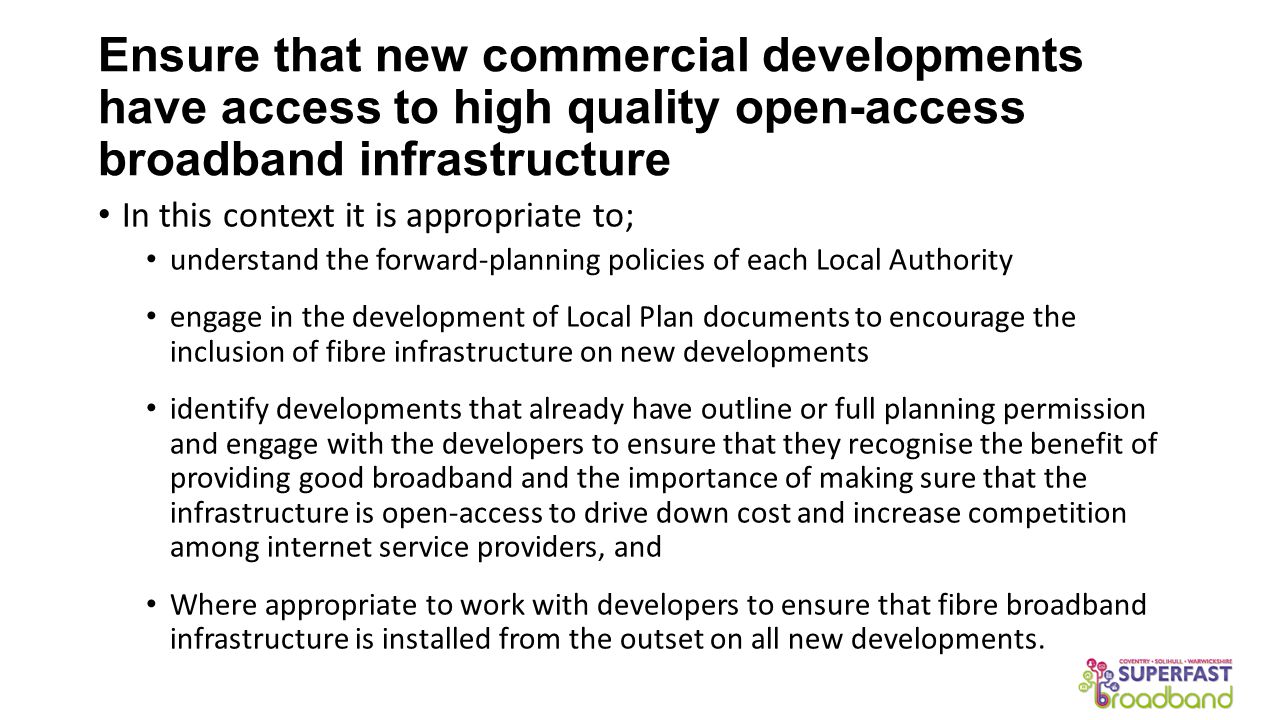 Ensure that new commercial developments have access to high quality open-access broadband infrastructure In this context it is appropriate to; understand the forward-planning policies of each Local Authority engage in the development of Local Plan documents to encourage the inclusion of fibre infrastructure on new developments identify developments that already have outline or full planning permission and engage with the developers to ensure that they recognise the benefit of providing good broadband and the importance of making sure that the infrastructure is open-access to drive down cost and increase competition among internet service providers, and Where appropriate to work with developers to ensure that fibre broadband infrastructure is installed from the outset on all new developments.
