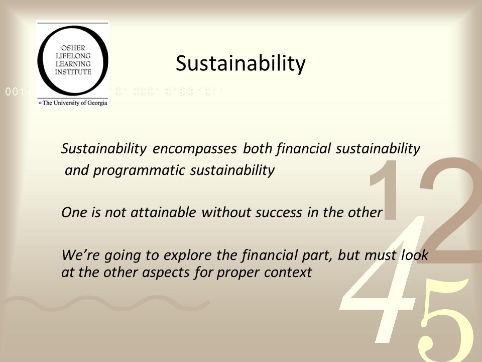 Sustainability Sustainability encompasses both financial sustainability and programmatic sustainability One is not attainable without success in the other We’re going to explore the financial part, but must look at the other aspects for proper context
