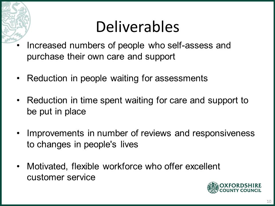 Deliverables Increased numbers of people who self-assess and purchase their own care and support Reduction in people waiting for assessments Reduction in time spent waiting for care and support to be put in place Improvements in number of reviews and responsiveness to changes in people s lives Motivated, flexible workforce who offer excellent customer service 10