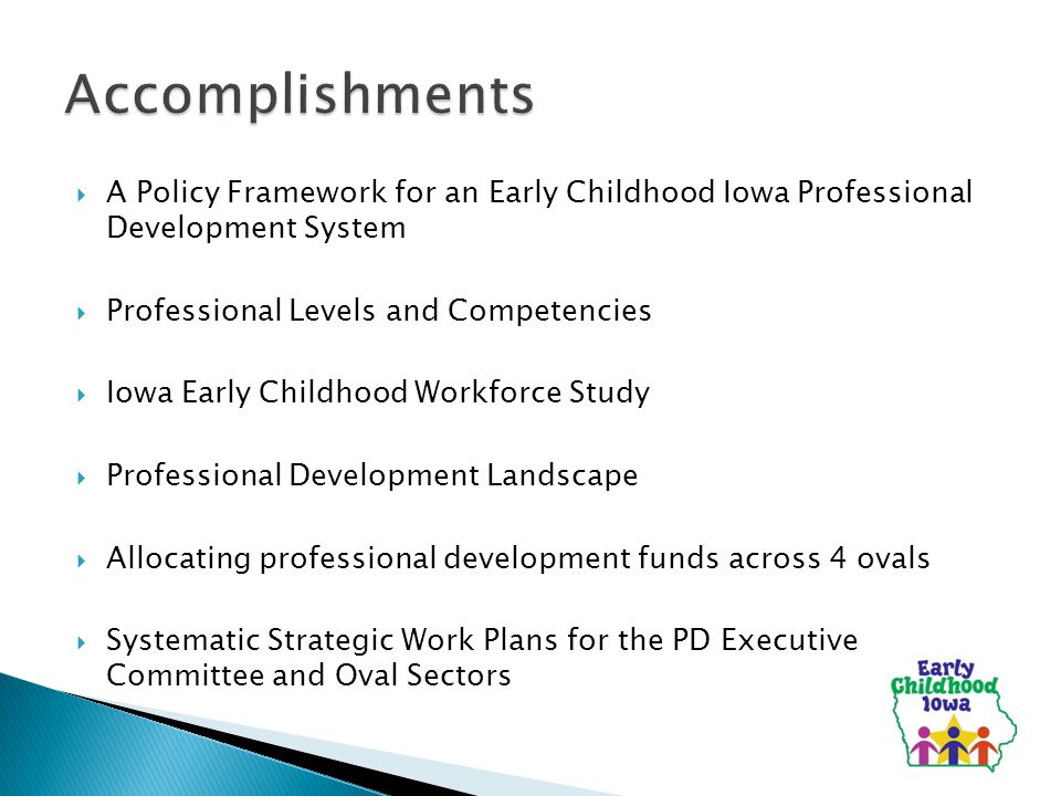  A Policy Framework for an Early Childhood Iowa Professional Development System  Professional Levels and Competencies  Iowa Early Childhood Workforce Study  Professional Development Landscape  Allocating professional development funds across 4 ovals  Systematic Strategic Work Plans for the PD Executive Committee and Oval Sectors