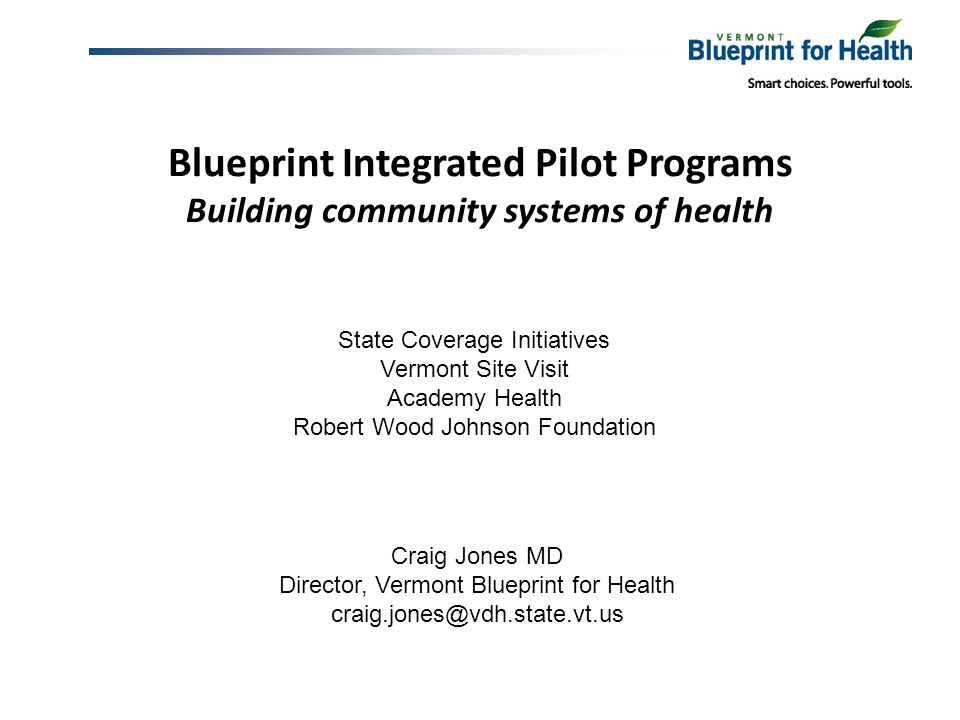 Blueprint Integrated Pilot Programs Building community systems of health Craig Jones MD Director, Vermont Blueprint for Health State Coverage Initiatives Vermont Site Visit Academy Health Robert Wood Johnson Foundation