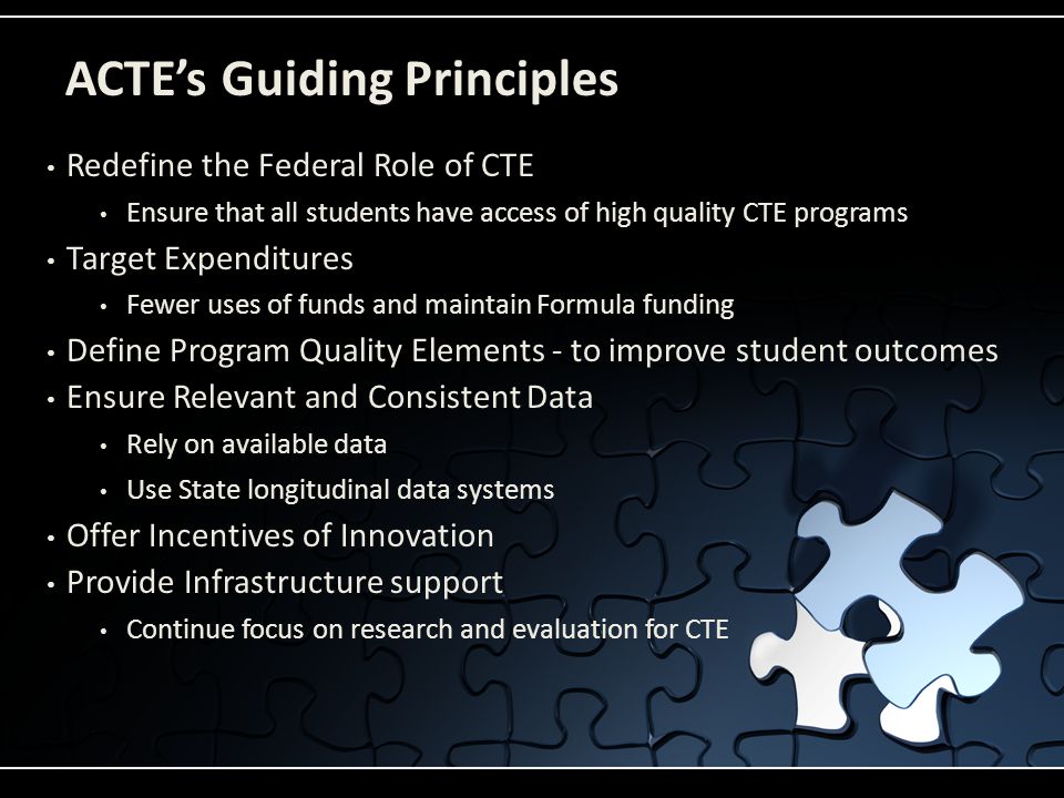 ACTE’s Guiding Principles Redefine the Federal Role of CTE Ensure that all students have access of high quality CTE programs Target Expenditures Fewer uses of funds and maintain Formula funding Define Program Quality Elements - to improve student outcomes Ensure Relevant and Consistent Data Rely on available data Use State longitudinal data systems Offer Incentives of Innovation Provide Infrastructure support Continue focus on research and evaluation for CTE